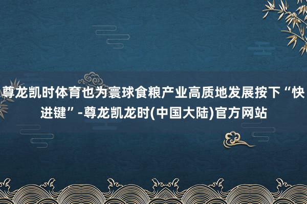 尊龙凯时体育也为寰球食粮产业高质地发展按下“快进键”-尊龙凯龙时(中国大陆)官方网站