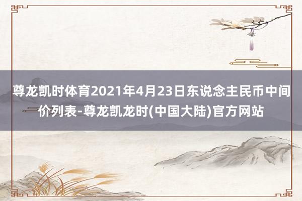 尊龙凯时体育2021年4月23日东说念主民币中间价列表-尊龙凯龙时(中国大陆)官方网站