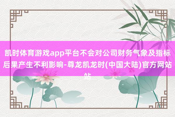 凯时体育游戏app平台不会对公司财务气象及指标后果产生不利影响-尊龙凯龙时(中国大陆)官方网站