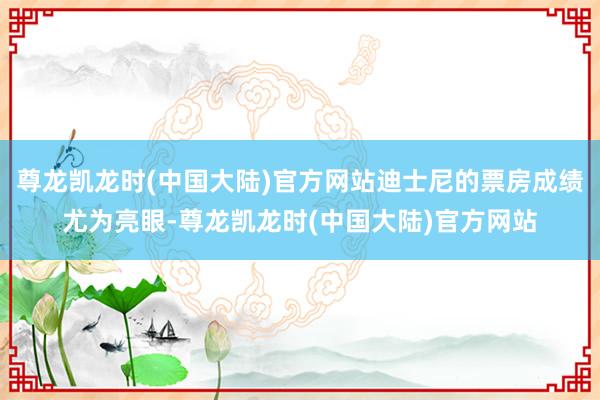 尊龙凯龙时(中国大陆)官方网站迪士尼的票房成绩尤为亮眼-尊龙凯龙时(中国大陆)官方网站