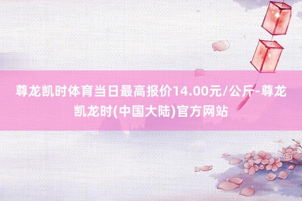 尊龙凯时体育当日最高报价14.00元/公斤-尊龙凯龙时(中国大陆)官方网站
