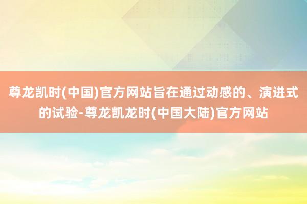 尊龙凯时(中国)官方网站旨在通过动感的、演进式的试验-尊龙凯龙时(中国大陆)官方网站