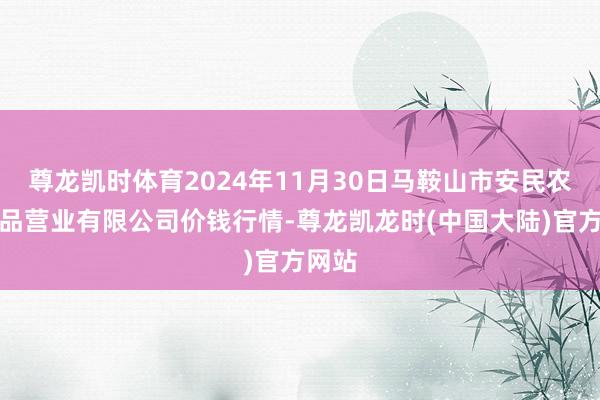 尊龙凯时体育2024年11月30日马鞍山市安民农副居品营业有限公司价钱行情-尊龙凯龙时(中国大陆)官方网站