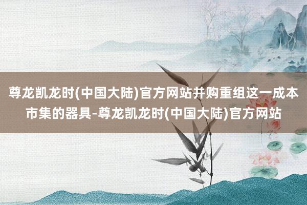 尊龙凯龙时(中国大陆)官方网站并购重组这一成本市集的器具-尊龙凯龙时(中国大陆)官方网站