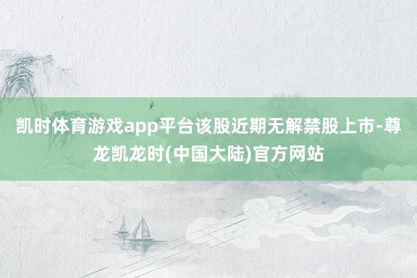 凯时体育游戏app平台该股近期无解禁股上市-尊龙凯龙时(中国大陆)官方网站