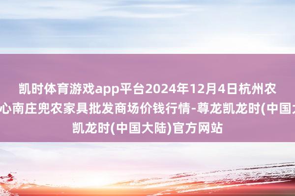 凯时体育游戏app平台2024年12月4日杭州农副家具物流中心南庄兜农家具批发商场价钱行情-尊龙凯龙时(中国大陆)官方网站