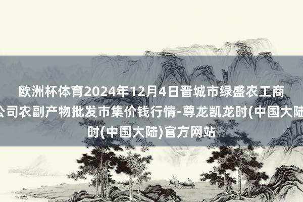 欧洲杯体育2024年12月4日晋城市绿盛农工商实业有限公司农副产物批发市集价钱行情-尊龙凯龙时(中国大陆)官方网站