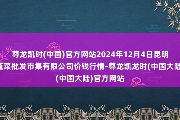尊龙凯时(中国)官方网站2024年12月4日昆明市王旗营蔬菜批发市集有限公司价钱行情-尊龙凯龙时(中国大陆)官方网站