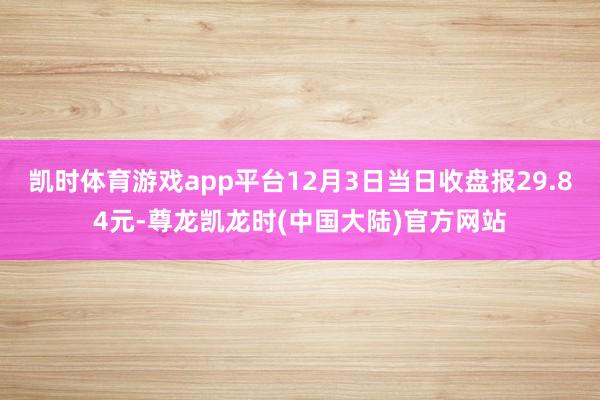 凯时体育游戏app平台12月3日当日收盘报29.84元-尊龙凯龙时(中国大陆)官方网站