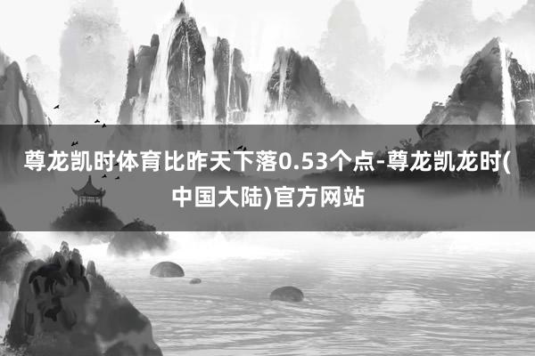尊龙凯时体育比昨天下落0.53个点-尊龙凯龙时(中国大陆)官方网站