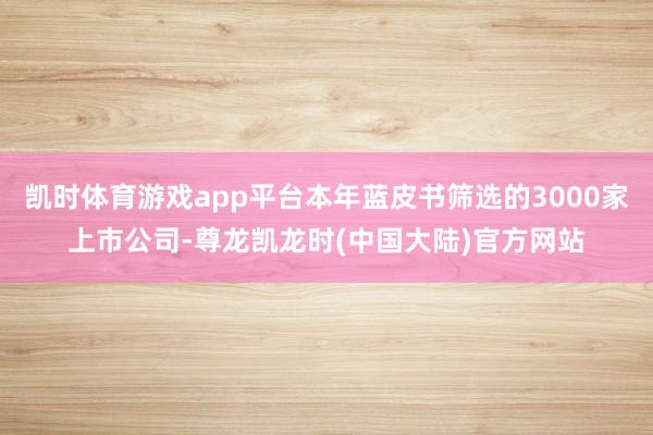 凯时体育游戏app平台本年蓝皮书筛选的3000家上市公司-尊龙凯龙时(中国大陆)官方网站