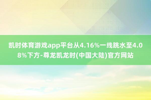 凯时体育游戏app平台从4.16%一线跳水至4.08%下方-尊龙凯龙时(中国大陆)官方网站
