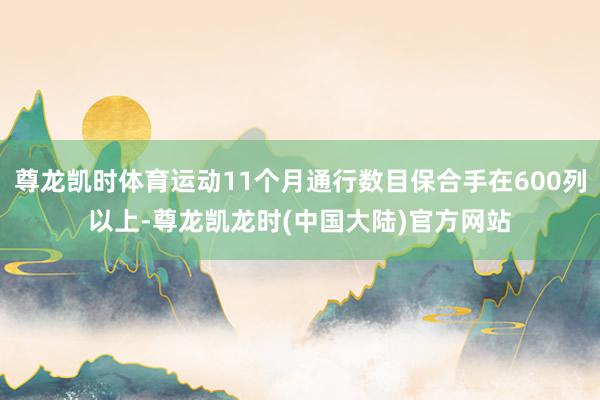 尊龙凯时体育运动11个月通行数目保合手在600列以上-尊龙凯龙时(中国大陆)官方网站