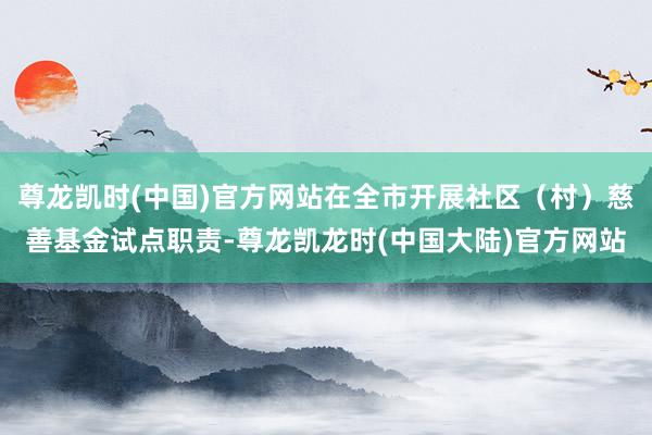 尊龙凯时(中国)官方网站在全市开展社区（村）慈善基金试点职责-尊龙凯龙时(中国大陆)官方网站
