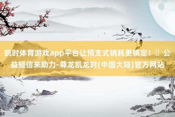 凯时体育游戏app平台让预支式销耗更镇定！⭐公益短信来助力-尊龙凯龙时(中国大陆)官方网站