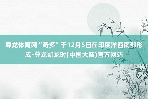 尊龙体育网“奇多”于12月5日在印度洋西南部形成-尊龙凯龙时(中国大陆)官方网站