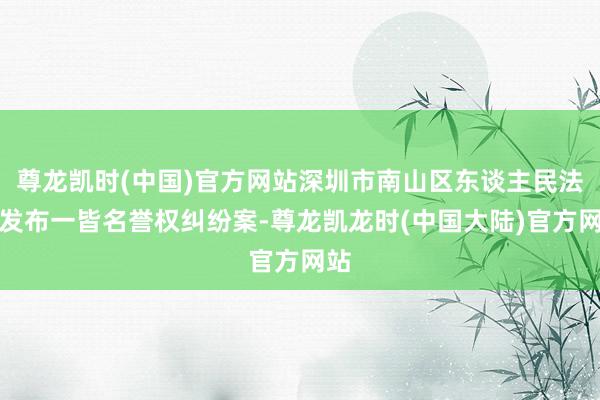 尊龙凯时(中国)官方网站深圳市南山区东谈主民法院发布一皆名誉权纠纷案-尊龙凯龙时(中国大陆)官方网站