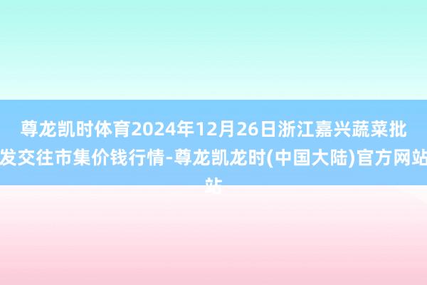 尊龙凯时体育2024年12月26日浙江嘉兴蔬菜批发交往市集价钱行情-尊龙凯龙时(中国大陆)官方网站