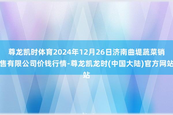 尊龙凯时体育2024年12月26日济南曲堤蔬菜销售有限公司价钱行情-尊龙凯龙时(中国大陆)官方网站