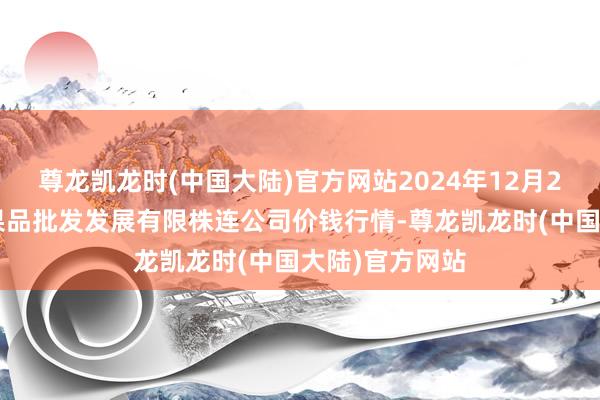 尊龙凯龙时(中国大陆)官方网站2024年12月26日济南堤口果品批发发展有限株连公司价钱行情-尊龙凯龙时(中国大陆)官方网站