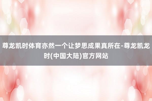 尊龙凯时体育亦然一个让梦思成果真所在-尊龙凯龙时(中国大陆)官方网站