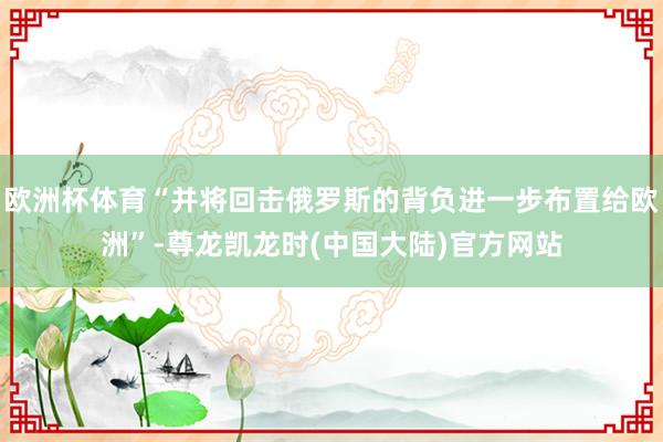 欧洲杯体育“并将回击俄罗斯的背负进一步布置给欧洲”-尊龙凯龙时(中国大陆)官方网站