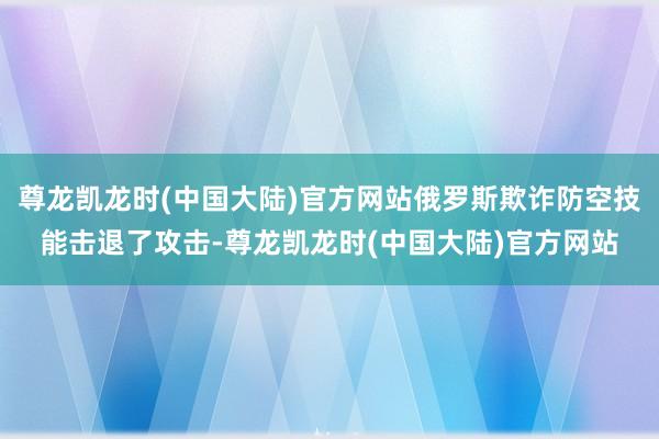 尊龙凯龙时(中国大陆)官方网站俄罗斯欺诈防空技能击退了攻击-尊龙凯龙时(中国大陆)官方网站