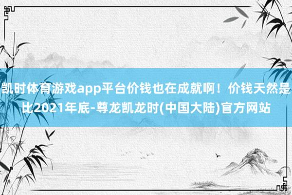 凯时体育游戏app平台价钱也在成就啊!价钱天然是比2021年底-尊龙凯龙时(中国大陆)官方网站