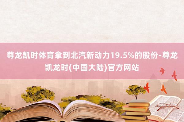 尊龙凯时体育拿到北汽新动力19.5%的股份-尊龙凯龙时(中国大陆)官方网站
