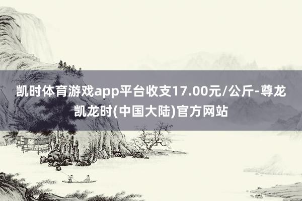 凯时体育游戏app平台收支17.00元/公斤-尊龙凯龙时(中国大陆)官方网站