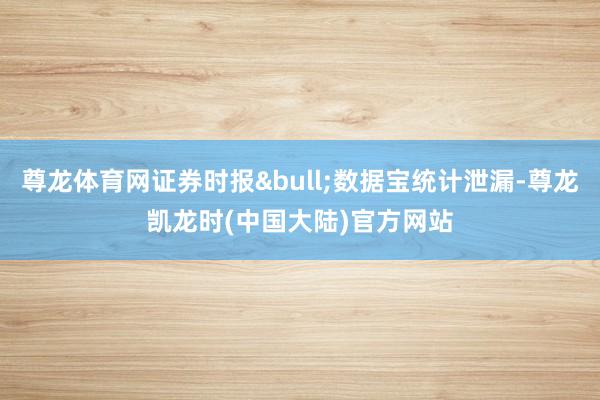 尊龙体育网证券时报&bull;数据宝统计泄漏-尊龙凯龙时(中国大陆)官方网站