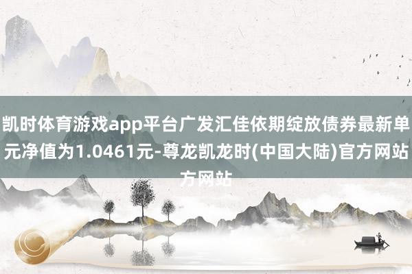 凯时体育游戏app平台广发汇佳依期绽放债券最新单元净值为1.0461元-尊龙凯龙时(中国大陆)官方网站