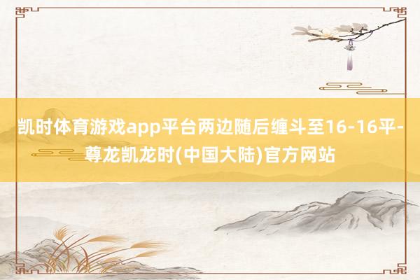 凯时体育游戏app平台两边随后缠斗至16-16平-尊龙凯龙时(中国大陆)官方网站