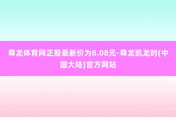 尊龙体育网正股最新价为8.08元-尊龙凯龙时(中国大陆)官方网站