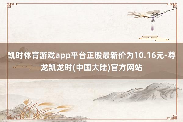 凯时体育游戏app平台正股最新价为10.16元-尊龙凯龙时(中国大陆)官方网站