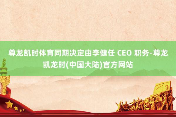 尊龙凯时体育同期决定由李健任 CEO 职务-尊龙凯龙时(中国大陆)官方网站