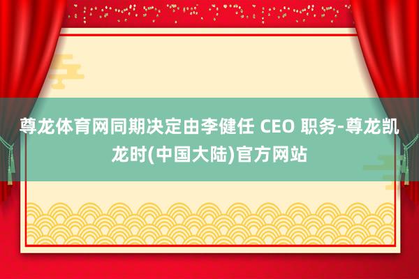 尊龙体育网同期决定由李健任 CEO 职务-尊龙凯龙时(中国大陆)官方网站