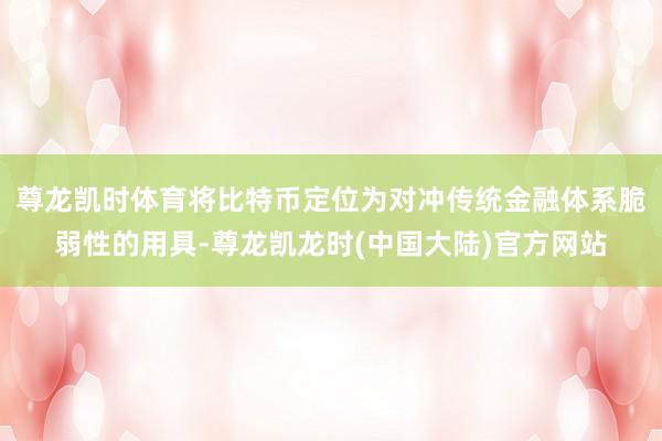 尊龙凯时体育将比特币定位为对冲传统金融体系脆弱性的用具-尊龙凯龙时(中国大陆)官方网站