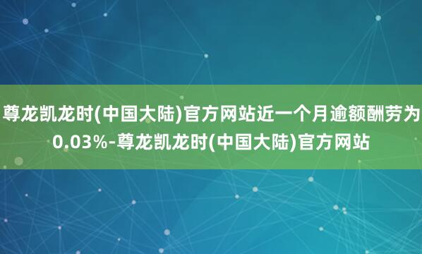 尊龙凯龙时(中国大陆)官方网站近一个月逾额酬劳为0.03%-尊龙凯龙时(中国大陆)官方网站