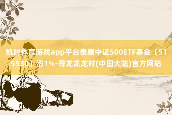 凯时体育游戏app平台泰康中证500ETF基金(515530)涨1%-尊龙凯龙时(中国大陆)官方网站