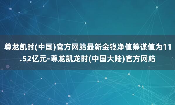尊龙凯时(中国)官方网站最新金钱净值筹谋值为11.52亿元-尊龙凯龙时(中国大陆)官方网站