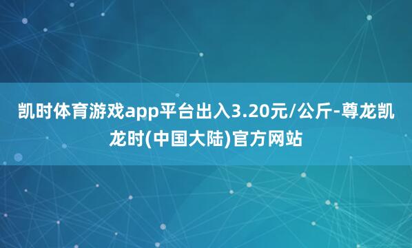 凯时体育游戏app平台出入3.20元/公斤-尊龙凯龙时(中国大陆)官方网站