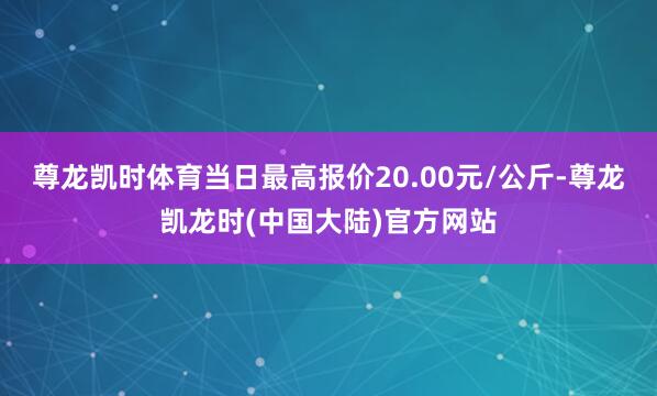 尊龙凯时体育当日最高报价20.00元/公斤-尊龙凯龙时(中国大陆)官方网站