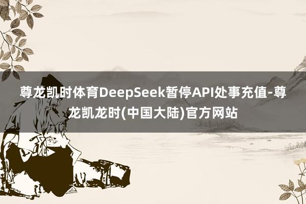 尊龙凯时体育DeepSeek暂停API处事充值-尊龙凯龙时(中国大陆)官方网站