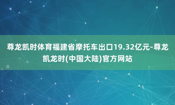 尊龙凯时体育福建省摩托车出口19.32亿元-尊龙凯龙时(中国大陆)官方网站