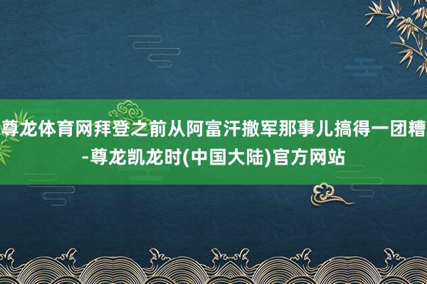 尊龙体育网拜登之前从阿富汗撤军那事儿搞得一团糟-尊龙凯龙时(中国大陆)官方网站