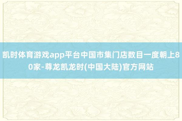凯时体育游戏app平台中国市集门店数目一度朝上80家-尊龙凯龙时(中国大陆)官方网站