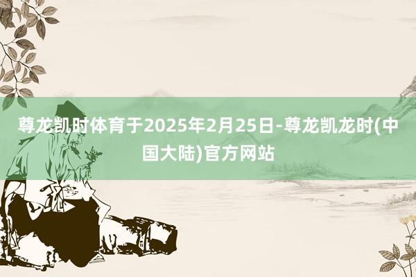尊龙凯时体育于2025年2月25日-尊龙凯龙时(中国大陆)官方网站