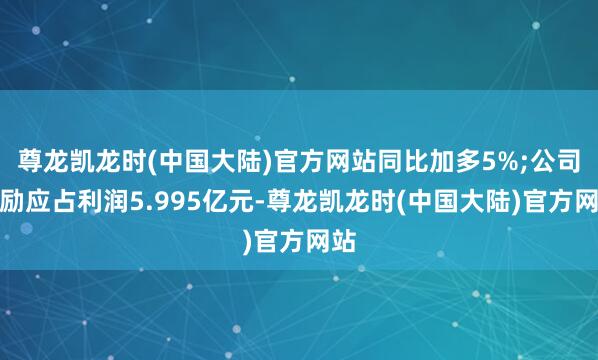尊龙凯龙时(中国大陆)官方网站同比加多5%;公司鼓励应占利润5.995亿元-尊龙凯龙时(中国大陆)官方网站