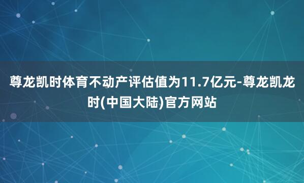 尊龙凯时体育不动产评估值为11.7亿元-尊龙凯龙时(中国大陆)官方网站
